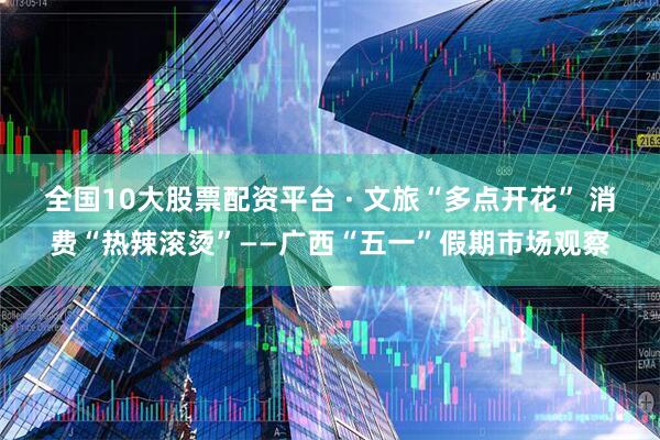 全国10大股票配资平台 · 文旅“多点开花” 消费“热辣滚烫”——广西“五一”假期市场观察