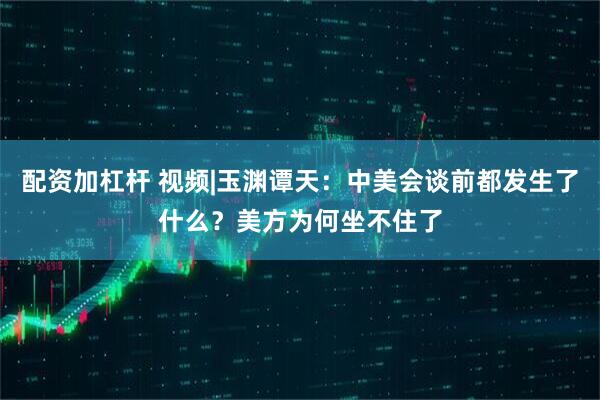 配资加杠杆 视频|玉渊谭天：中美会谈前都发生了什么？美方为何坐不住了