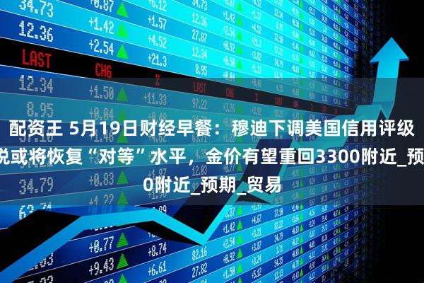 配资王 5月19日财经早餐：穆迪下调美国信用评级，美关税或将恢复“对等”水平，金价有望重回3300附近_预期_贸易