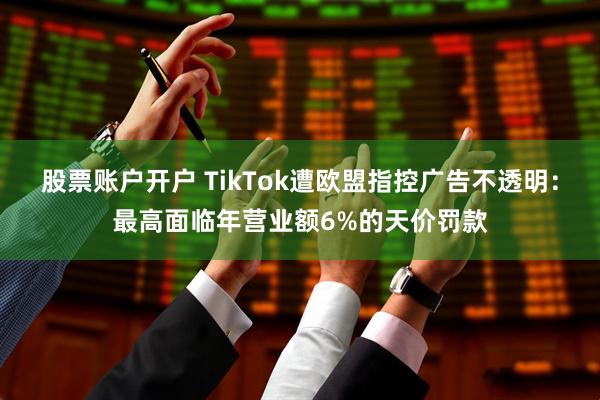 股票账户开户 TikTok遭欧盟指控广告不透明：最高面临年营业额6%的天价罚款