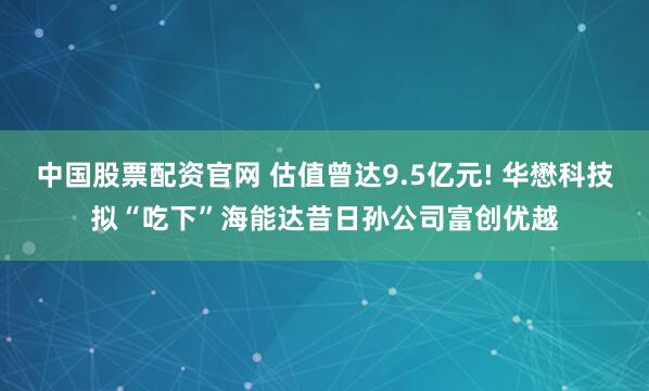 中国股票配资官网 估值曾达9.5亿元! 华懋科技拟“吃下”海能达昔日孙公司富创优越