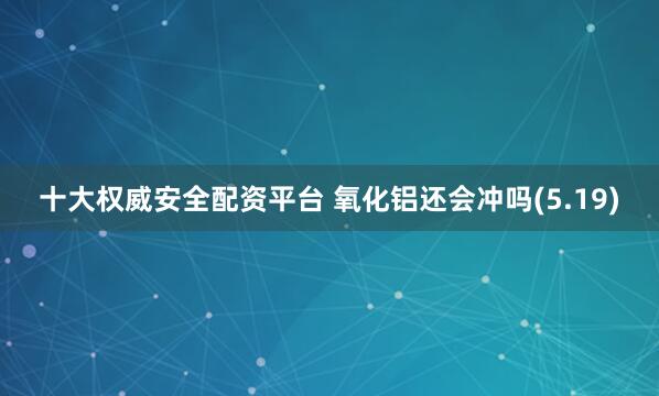 十大权威安全配资平台 氧化铝还会冲吗(5.19)