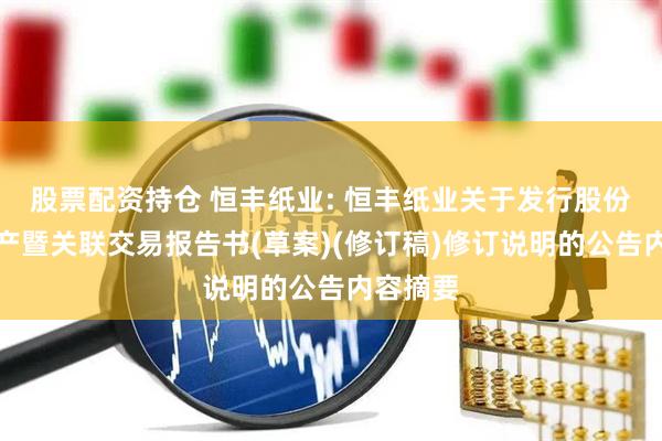 股票配资持仓 恒丰纸业: 恒丰纸业关于发行股份购买资产暨关联交易报告书(草案)(修订稿)修订说明的公告内容摘要