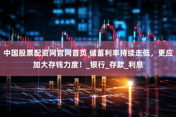 中国股票配资网官网首页 储蓄利率持续走低，更应加大存钱力度！_银行_存款_利息