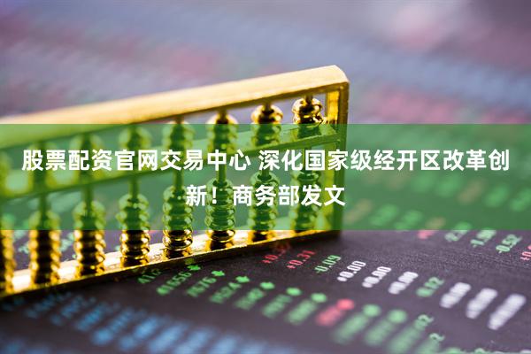 股票配资官网交易中心 深化国家级经开区改革创新！商务部发文