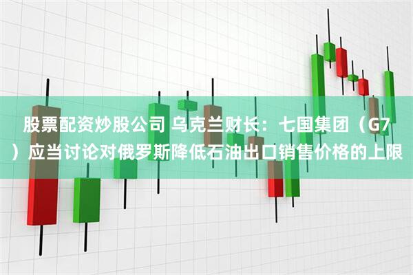 股票配资炒股公司 乌克兰财长：七国集团（G7）应当讨论对俄罗斯降低石油出口销售价格的上限