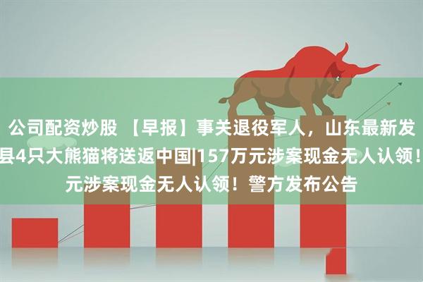 公司配资炒股 【早报】事关退役军人，山东最新发布|日本和歌山县4只大熊猫将送返中国|157万元涉案现金无人认领！警方发布公告