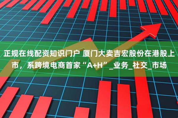 正规在线配资知识门户 厦门大卖吉宏股份在港股上市，系跨境电商首家“A+H”_业务_社交_市场