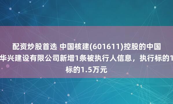 配资炒股首选 中国核建(601611)控股的中国核工业华兴建设有限公司新增1条被执行人信息，执行标的1.5万元