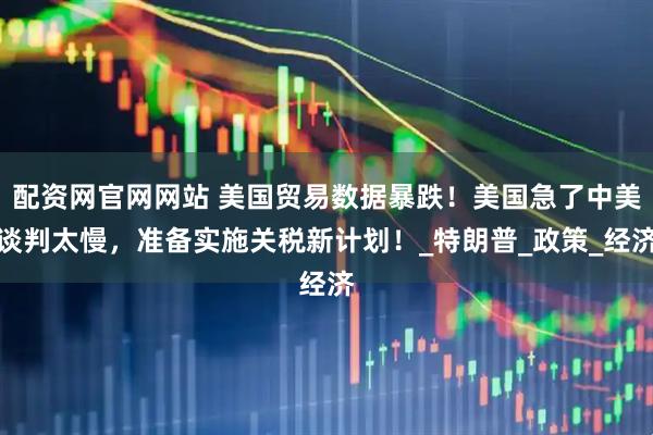 配资网官网网站 美国贸易数据暴跌！美国急了中美谈判太慢，准备实施关税新计划！_特朗普_政策_经济