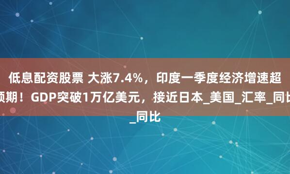 低息配资股票 大涨7.4%，印度一季度经济增速超预期！GDP突破1万亿美元，接近日本_美国_汇率_同比
