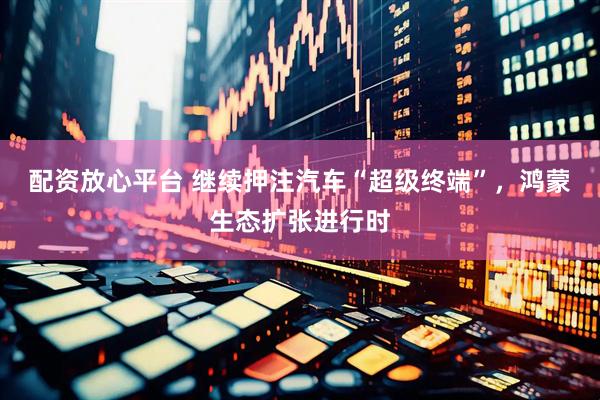 配资放心平台 继续押注汽车“超级终端”，鸿蒙生态扩张进行时