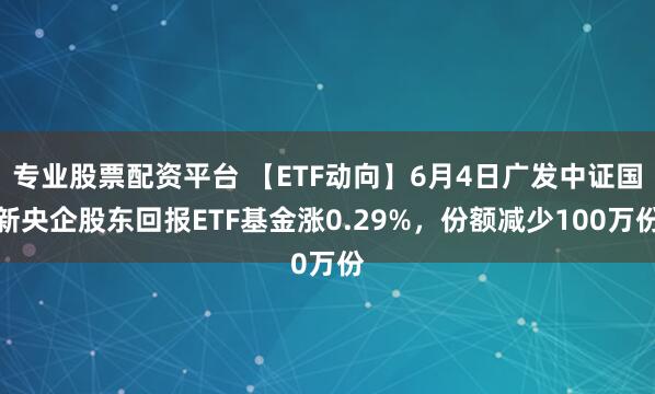 专业股票配资平台 【ETF动向】6月4日广发中证国新央企股东回报ETF基金涨0.29%，份额减少100万份