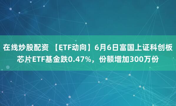 在线炒股配资 【ETF动向】6月6日富国上证科创板芯片ETF基金跌0.47%，份额增加300万份