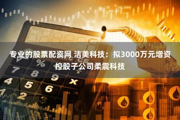 专业的股票配资网 洁美科技：拟3000万元增资控股子公司柔震科技