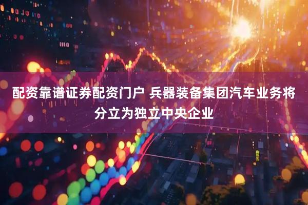 配资靠谱证券配资门户 兵器装备集团汽车业务将分立为独立中央企业