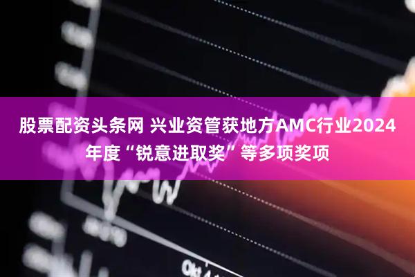 股票配资头条网 兴业资管获地方AMC行业2024年度“锐意进取奖”等多项奖项