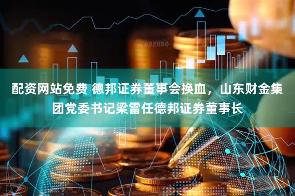 配资网站免费 德邦证券董事会换血，山东财金集团党委书记梁雷任德邦证券董事长