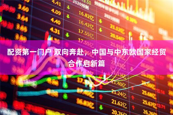 配资第一门户 双向奔赴，中国与中东欧国家经贸合作启新篇