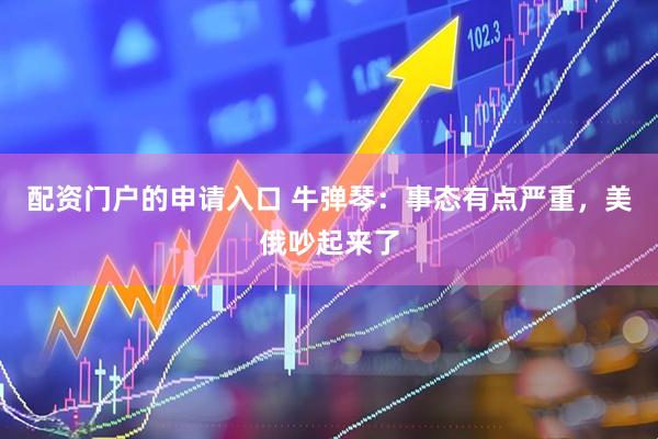 配资门户的申请入口 牛弹琴：事态有点严重，美俄吵起来了