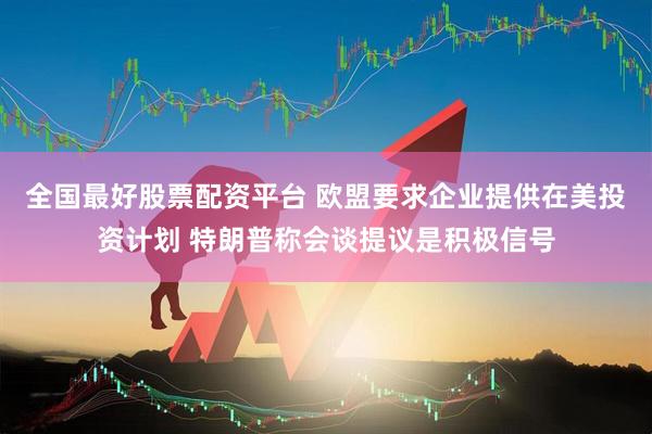 全国最好股票配资平台 欧盟要求企业提供在美投资计划 特朗普称会谈提议是积极信号