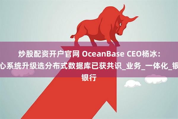 炒股配资开户官网 OceanBase CEO杨冰：核心系统升级选分布式数据库已获共识_业务_一体化_银行