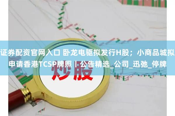 证券配资官网入口 卧龙电驱拟发行H股；小商品城拟申请香港TCSP牌照丨公告精选_公司_迅弛_停牌