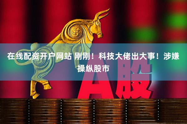 在线配资开户网站 刚刚！科技大佬出大事！涉嫌操纵股市
