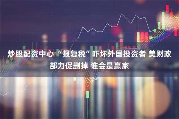 炒股配资中心 “报复税”吓坏外国投资者 美财政部力促删掉 谁会是赢家