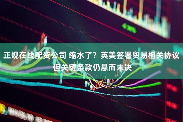 正规在线配资公司 缩水了？英美签署贸易相关协议 但关键条款仍悬而未决