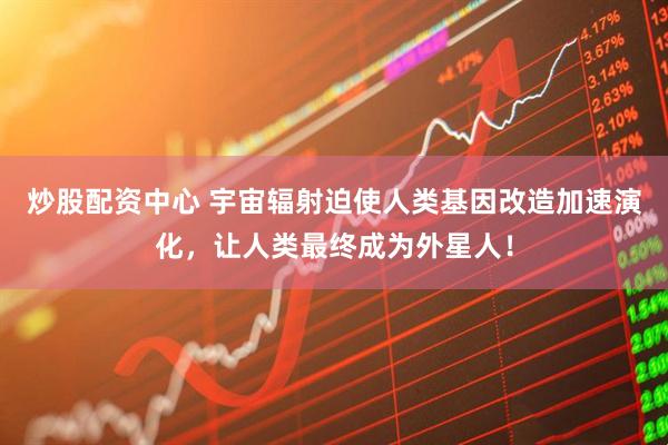 炒股配资中心 宇宙辐射迫使人类基因改造加速演化，让人类最终成为外星人！