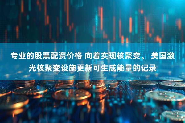 专业的股票配资价格 向着实现核聚变。 美国激光核聚变设施更新可生成能量的记录