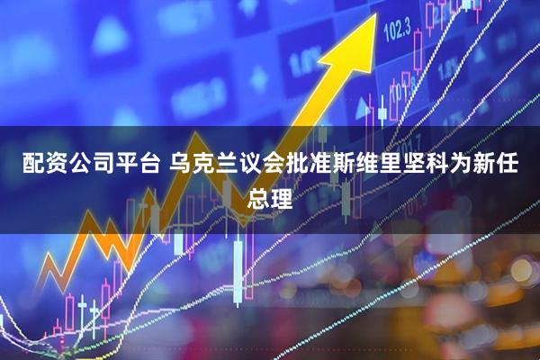 配资公司平台 乌克兰议会批准斯维里坚科为新任总理