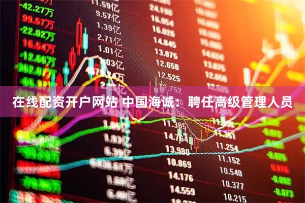 在线配资开户网站 中国海诚：聘任高级管理人员