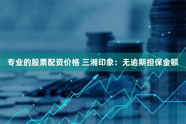 专业的股票配资价格 三湘印象：无逾期担保金额
