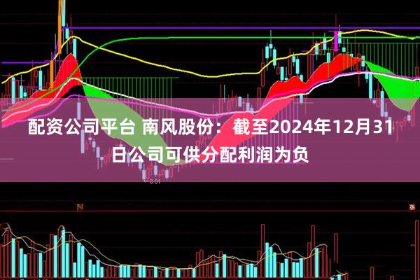 配资公司平台 南风股份：截至2024年12月31日公司可供分配利润为负