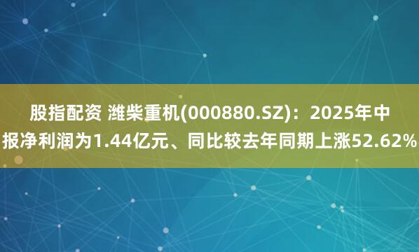 股指配资 潍柴重机(000880.SZ)：2025年中报净利润为1.44亿元、同比较去年同期上涨52.62%