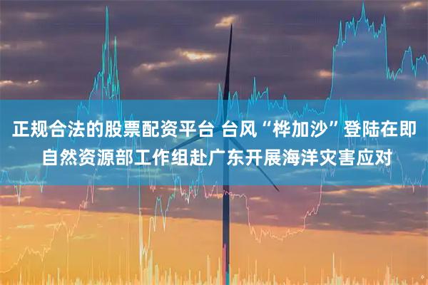 正规合法的股票配资平台 台风“桦加沙”登陆在即 自然资源部工作组赴广东开展海洋灾害应对