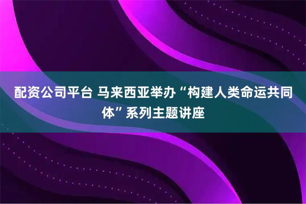 配资公司平台 马来西亚举办“构建人类命运共同体”系列主题讲座