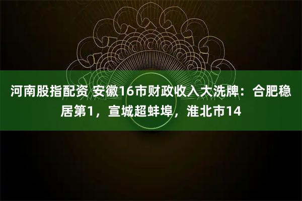 河南股指配资 安徽16市财政收入大洗牌：合肥稳居第1，宣城超蚌埠，淮北市14