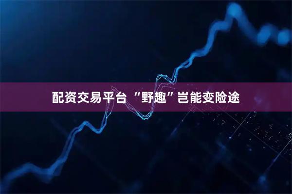 配资交易平台 “野趣”岂能变险途