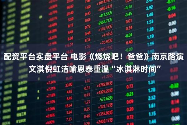 配资平台实盘平台 电影《燃烧吧！爸爸》南京路演 文淇倪虹洁喻恩泰重温“冰淇淋时间”